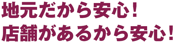 地元だから安心！店舗があるから安心！